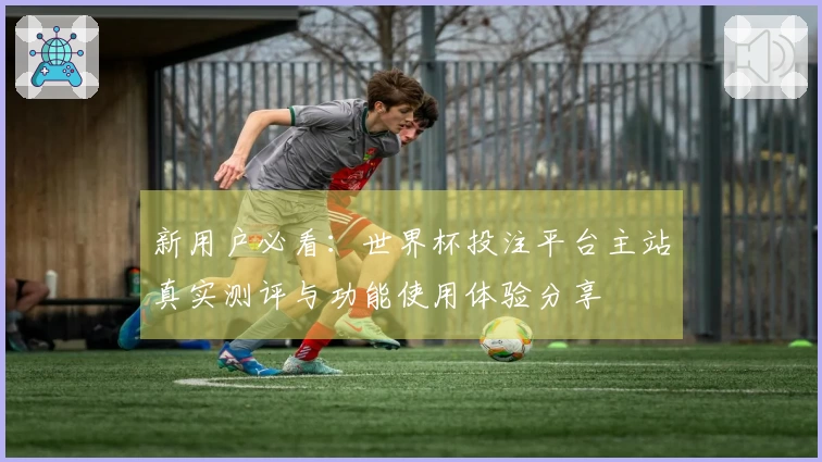 新用户必看：世界杯投注平台主站真实测评与功能使用体验分享